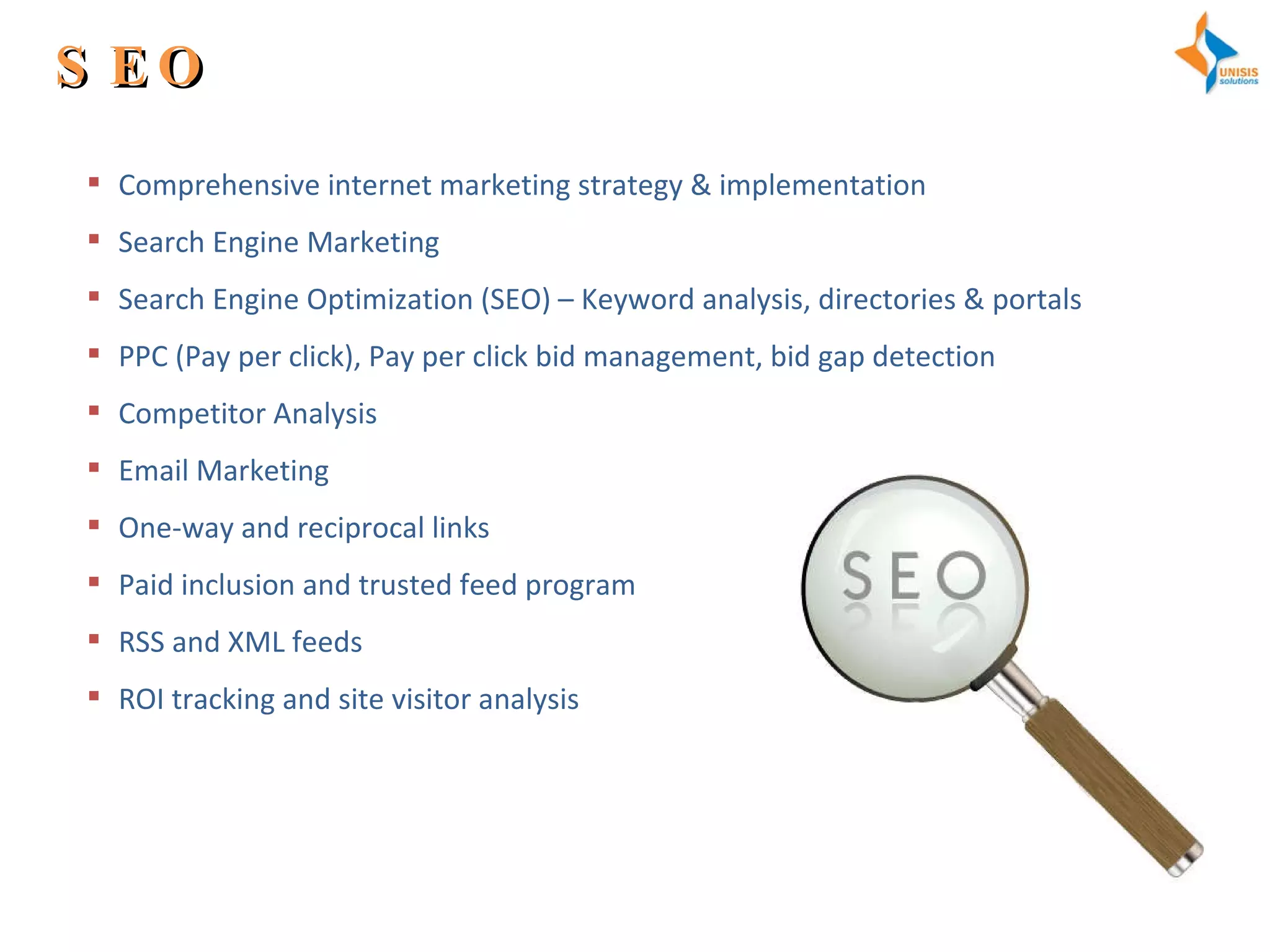 SEO Comprehensive internet marketing strategy & implementation Search Engine Marketing Search Engine Optimization (SEO) – Keyword analysis, directories & portals PPC (Pay per click), Pay per click bid management, bid gap detection Competitor Analysis Email Marketing One-way and reciprocal links Paid inclusion and trusted feed program RSS and XML feeds ROI tracking and site visitor analysis 