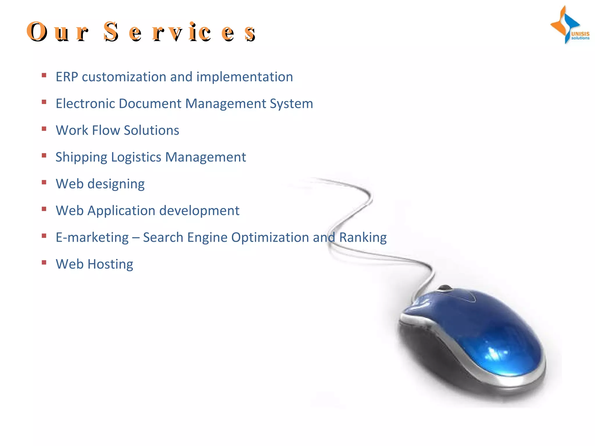 Our Services ERP customization and implementation  Electronic Document Management System Work Flow Solutions Shipping Logistics Management Web designing Web Application development E-marketing – Search Engine Optimization and Ranking  Web Hosting  