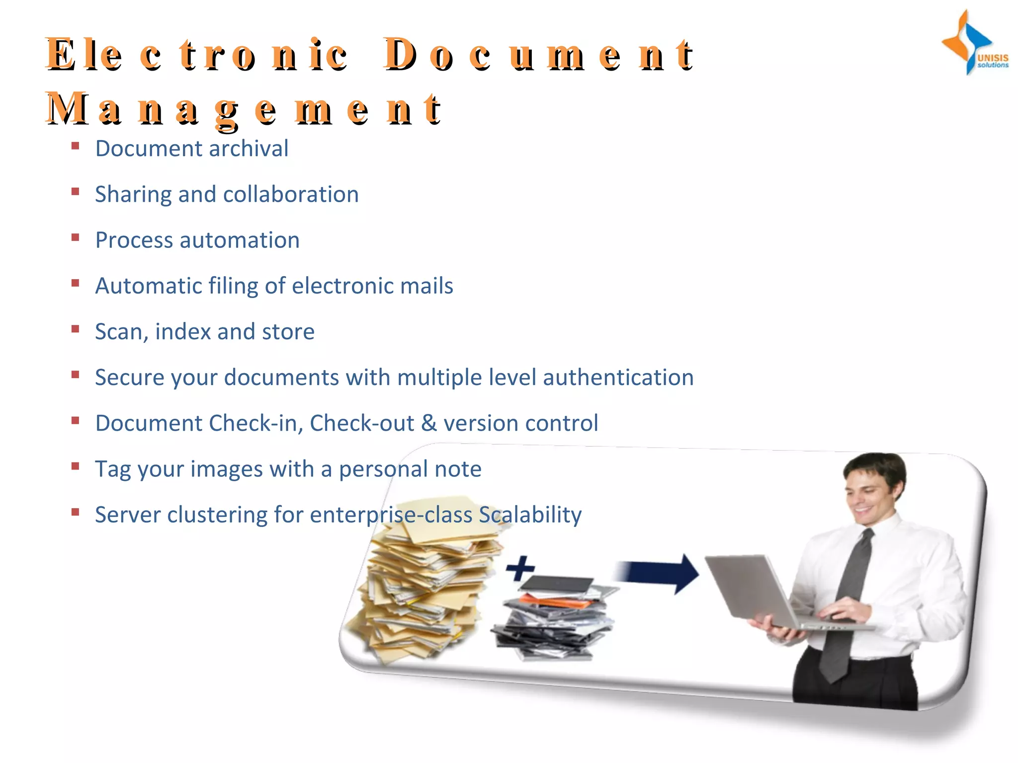 Electronic Document Management Document archival Sharing and collaboration Process automation Automatic filing of electronic mails Scan, index and store Secure your documents with multiple level authentication Document Check-in, Check-out & version control Tag your images with a personal note Server clustering for enterprise-class Scalability 