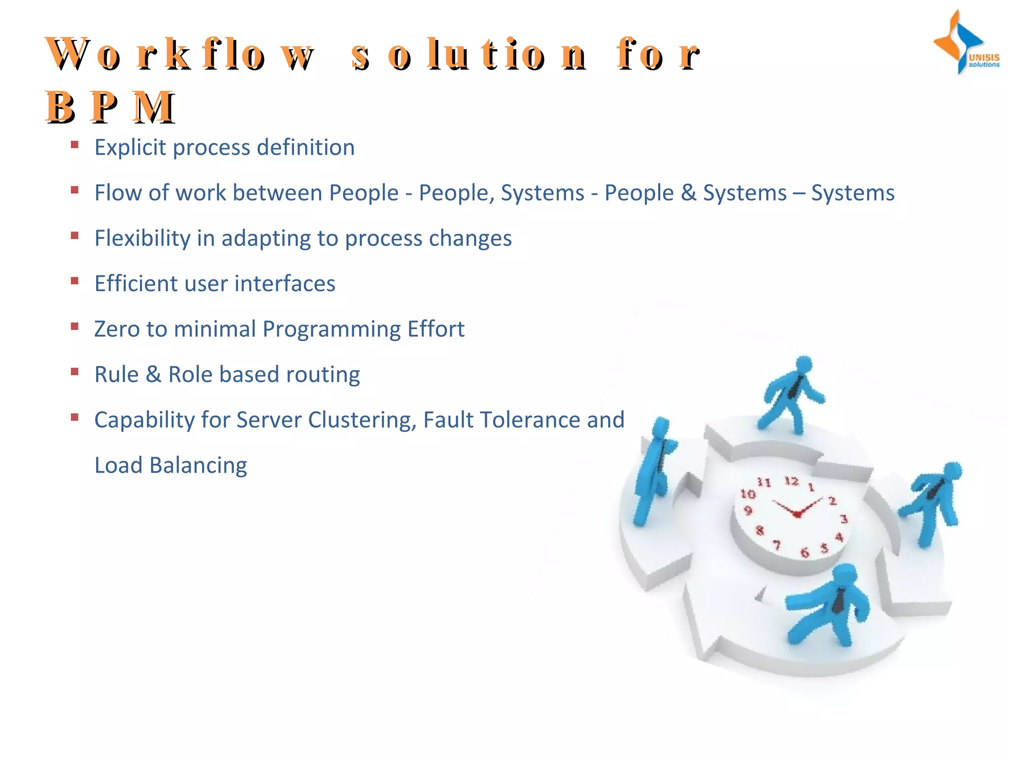Workflow solution for BPM Explicit process definition Flow of work between People - People, Systems - People & Systems – Systems Flexibility in adapting to process changes Efficient user interfaces Zero to minimal Programming Effort Rule & Role based routing Capability for Server Clustering, Fault Tolerance and  Load Balancing 