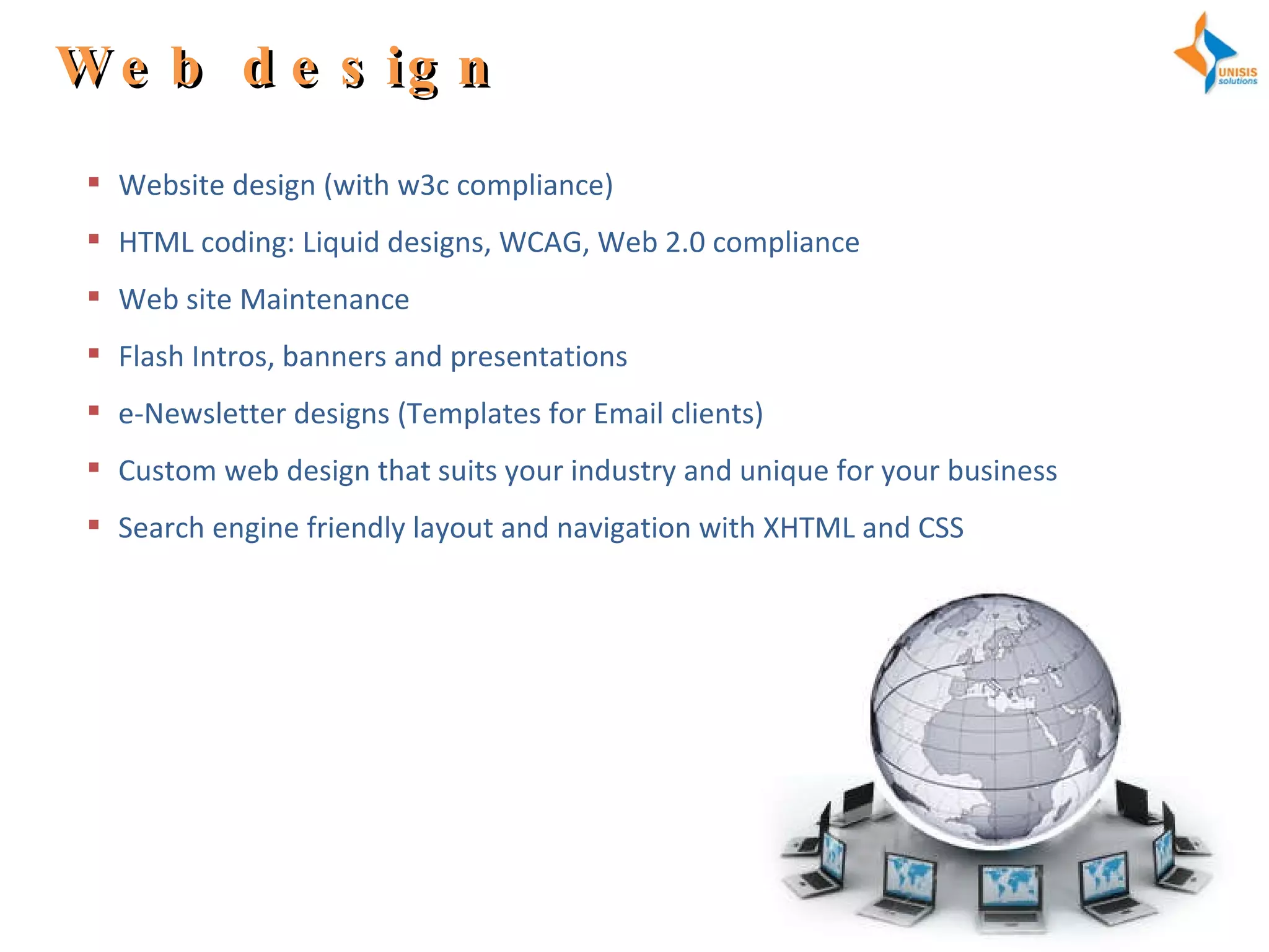 Web design Website design (with w3c compliance) HTML coding: Liquid designs, WCAG, Web 2.0 compliance  Web site Maintenance Flash Intros, banners and presentations e-Newsletter designs (Templates for Email clients) Custom web design that suits your industry and unique for your business Search engine friendly layout and navigation with XHTML and CSS 