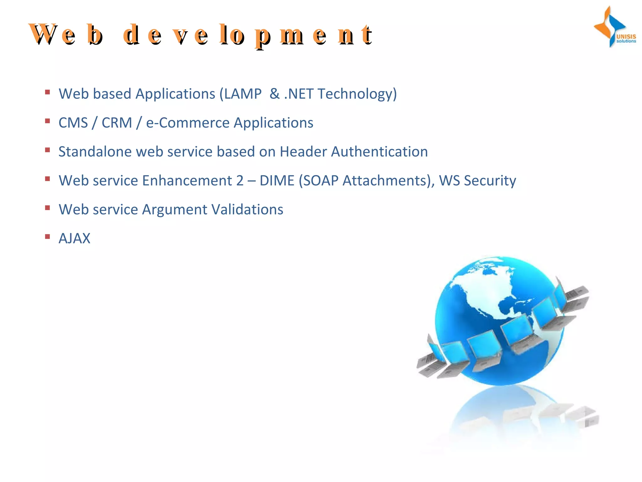 Web development Web based Applications (LAMP  & .NET Technology) CMS / CRM / e-Commerce Applications Standalone web service based on Header Authentication Web service Enhancement 2 – DIME (SOAP Attachments), WS Security Web service Argument Validations AJAX 