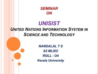 SEMINAR 
ON 
UNISIST 
UNITED NATIONS INFORMATION SYSTEM IN 
SCIENCE AND TECHNOLOGY 
NANDALAL T S 
S2 MLISC 
ROLL : O4 
Kerala University 
 
