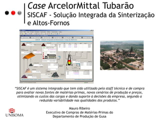 Case ArcelorMittal Tubarão
        SISCAF - Solução Integrada da Sinterização
        e Altos-Fornos




“SISCAF é um sistema integrado que tem sido utilizado pelo staff técnico e de compra
 para avaliar novas fontes de matérias-primas, novos cenários de produção e preços,
  otimizando os custos das cargas e dando suporte à decisões da empresa, segundo a
                reduzida variabilidade nas qualidades dos produtos.”

                                   Mauro Ribeiro
                    Executivo de Compras de Matérias-Primas do
                        Departamento de Produção de Gusa
 