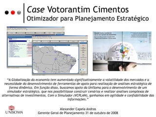 Case Votorantim Cimentos
                Otimizador para Planejamento Estratégico




   “A Globalização da economia tem aumentado significativamente a volatilidade dos mercados e a
  necessidade do desenvolvimento de ferramentas de apoio para realização de analises estratégica de
      forma dinâmica. Em função disso, buscamos apoio da UniSoma para o desenvolvimento de um
    simulador estratégico, que nos possibilitasse construir cenários e realizar analises complexas de
alternativas de investimentos. Com o Simulador (VCPLAN), ganhamos em agilidade e confiabilidade das
                                             informações.”


                                     Alexander Capela Andras
                       Gerente Geral de Planejamento 31 de outubro de 2008
 