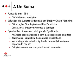 A UniSoma
   Fundada em 1984
     –   Pioneirismo e Inovação
   Soluções de suporte à decisão em Supply Chain Planning
     –   Otimização, Simulação e Análise Estatística
     –   Consultoria, Desenvolvimento e Serviços
   Quadro Técnico e Metodologia de Qualidade
     –   Analistas especializados e com alta capacidade analítica
     •   Matemática, Estatística, Computação e Engenharia
     –   Metodologia de trabalho ágil e de desenvolvimento no
         negócio do cliente
     •   Soluções aderentes e compromisso com resultados
 