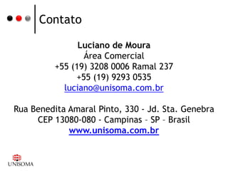 Contato

                Luciano de Moura
                 Área Comercial
          +55 (19) 3208 0006 Ramal 237
               +55 (19) 9293 0535
            luciano@unisoma.com.br

Rua Benedita Amaral Pinto, 330 - Jd. Sta. Genebra
     CEP 13080-080 - Campinas – SP – Brasil
             www.unisoma.com.br
 