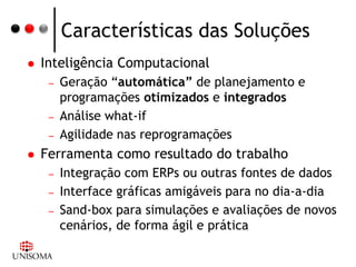 Características das Soluções
   Inteligência Computacional
     –   Geração “automática” de planejamento e
         programações otimizados e integrados
     –   Análise what-if
     –   Agilidade nas reprogramações
   Ferramenta como resultado do trabalho
     –   Integração com ERPs ou outras fontes de dados
     –   Interface gráficas amigáveis para no dia-a-dia
     –   Sand-box para simulações e avaliações de novos
         cenários, de forma ágil e prática
 