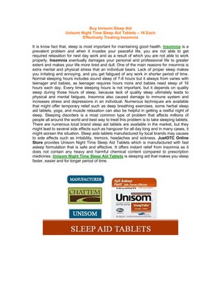 Buy Unisom Sleep Aid
                   Unisom Night Time Sleep Aid Tablets – 16 Each
                           Effectively Treating Insomnia

It is know fact that, sleep is most important for maintaining good health. Insomnia is a
prevalent problem and when it invades your peaceful life, you are not able to get
required relaxation for next day work and as a result of which you are not able to work
properly. Insomnia eventually damages your personal and professional life to greater
extent and makes your life more tired and dull. One of the main reasons for insomnia is
extra mental and physical stress that an individual bears. Lack of proper sleep makes
you irritating and annoying, and you get fatigued of any work in shorter period of time.
Normal sleeping hours includes sound sleep of 7-8 hours but it always from varies with
teenager and babies, as teenager requires hours more and babies need sleep of 16
hours each day. Every time sleeping hours is not important, but it depends on quality
sleep during those hours of sleep, because lack of quality sleep ultimately leads to
physical and mental fatigues. Insomnia also caused damage to immune system and
increases stress and depressions in an individual. Numerous techniques are available
that might offer temporary relief such as deep breathing exercises, some herbal sleep
aid tablets, yoga, and muscle relaxation can also be helpful in getting a restful night of
sleep. Sleeping disorders is a most common type of problem that affects millions of
people all around the world and best way to treat this problem is to take sleeping tablets.
There are numerous local brand sleep aid tablets are available in the market, but they
might lead to several side effects such as hangover for all day long and in many cases, it
might worsen the situation. Sleep aids tablets manufactured by local brands may causes
to side effects such as irritability, tremors, headaches and sickness. JustOTC Online
Store provides Unisom Night Time Sleep Aid Tablets which is manufactured with fast
asleep formulation that is safe and effective. It offers instant relief from insomnia as it
does not contain any heavy and harmful chemical content compared to prescription
medicines. Unisom Night Time Sleep Aid Tablets is sleeping aid that makes you sleep
faster, easier and for longer period of time.
 