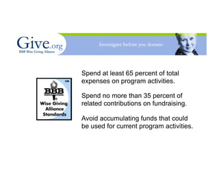 Spend at least 65 percent of total
expenses on program activities.

Spend no more than 35 percent of
related contributions on fundraising.

Avoid accumulating funds that could
be used for current program activities.
 