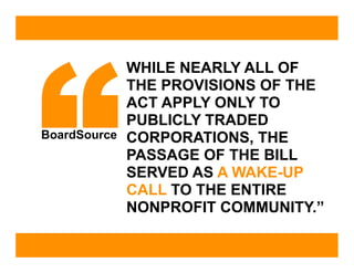 “
              WHILE NEARLY ALL OF
              THE PROVISIONS OF THE
              ACT APPLY ONLY TO
              PUBLICLY TRADED
BoardSource   CORPORATIONS, THE
              PASSAGE OF THE BILL
              SERVED AS A WAKE-UP
              CALL TO THE ENTIRE
              NONPROFIT COMMUNITY.”
 
