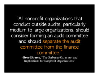 “All	 nonprofit	 organizations	 that	 
 conduct	 outside	 audits,	 particularly	 
medium	 to	 large	 organizations,	 should	 
consider	 forming	 an	 audit	 committee	 
   and	 should	 separate	 the	 audit	 
    committee	 from	 the	 finance	 
              committee.”	 	 	 	 	 	 	 	 	 	 	 	 	 	 	 	 	 	 	 	 	 
         –BoardSource, “The Sarbanes-Oxley Act and
          Implications for Nonprofit Organizations”
 