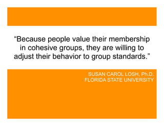 “Because people value their membership
  in cohesive groups, they are willing to
adjust their behavior to group standards.”

                      SUSAN CAROL LOSH, Ph.D.
                     FLORIDA STATE UNIVERSITY
 