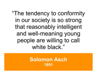 “The tendency to conformity
 in our society is so strong
 that reasonably intelligent
  and well-meaning young
  people are willing to call
        white black.”

      Solomon Asch
            1951
 