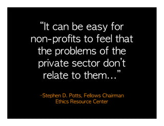 “It	 can	 be	 easy	 for	 	 	 	 	 	 	 	 	 
                                         	 
non-profits	 to	 feel	 that	 	 	 	 	 	   	 
 the	 problems	 of	 the	 	 	 	 	 	 	 	 	 
 private	 sector	 don’t	 	 	 	 	 	 	 	 	 
   relate	 to	 them...”	 
                              	 	 	 	 	 	 	 	 	 	 	 	 	 	 	 	 	 	 	 	 	 	 	 	 
                                                                            	 
   –Stephen	 D.	 Potts,	 Fellows	 Chairman	 	 	 	 	 	 	 	 	 	 	 	 	 	 	 	 	 
                                                                          	 
         Ethics	 Resource	 Center
 
