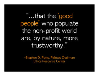 “...that	 the	 ‘good	 	 	 	 	 	 	 	 	 	 
                                         	 
people’	 who	 populate	 	 	 	 	 	 	      	 
the	 non-profit	 world	 	 	 	 	 	 	 	    	 
are,	 by	 nature,	 more	 
    trustworthy.”	 	 	 	 	 	 	 	 	 	 	 	 	 
                                         	 

  –Stephen	 D.	 Potts,	 Fellows	 Chairman	 	 	 	 	 	 	 	 	 	 	 	 	 	 	 	 	 
                                                                         	 
        Ethics	 Resource	 Center
 