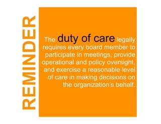 REMINDER    The duty of care          legally
           requires every board member to
            participate in meetings, provide
           operational and policy oversight,
            and exercise a reasonable level
             of care in making decisions on
                   the organization’s behalf.
 