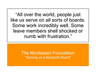 “All over the world, people just
like us serve on all sorts of boards.
  Some work incredibly well. Some
  leave members shell shocked or
        numb with frustration.”


     The Montessori Foundation
       “Serving on a Nonprofit Board”
 