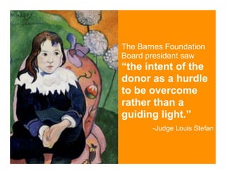 The Barnes Foundation
Board president saw
“the intent of the
donor as a hurdle
to be overcome
rather than a
guiding light.”
       -Judge Louis Stefan
 