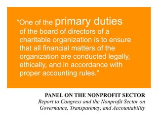 “One of the primary duties
 of the board of directors of a
 charitable organization is to ensure
 that all financial matters of the
 organization are conducted legally,
 ethically, and in accordance with
 proper accounting rules.”


        PANEL ON THE NONPROFIT SECTOR
      Report to Congress and the Nonprofit Sector on
      Governance, Transparency, and Accountability
 