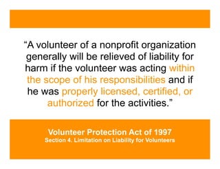 “A volunteer of a nonprofit organization
 generally will be relieved of liability for
harm if the volunteer was acting within
 the scope of his responsibilities and if
 he was properly licensed, certified, or
      authorized for the activities.”

      Volunteer Protection Act of 1997
     Section 4. Limitation on Liability for Volunteers
 