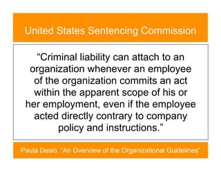 United States Sentencing Commission

    “Criminal liability can attach to an
  organization whenever an employee
   of the organization commits an act
   within the apparent scope of his or
 her employment, even if the employee
   acted directly contrary to company
         policy and instructions.”

Paula Desio, “An Overview of the Organizational Guidelines”
 