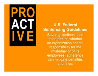 PRO
ACT        U.S. Federal
      Sentencing Guidelines

IVE    Seven guidelines used
        to determine whether
       an organization shares
         responsibility for the
          misbehavior of its
       employees; adherence
       can mitigate penalties
              and fines.
 