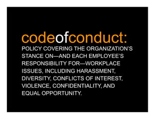 codeofconduct:
POLICY COVERING THE ORGANIZATION’S
STANCE ON—AND EACH EMPLOYEE’S
RESPONSIBILITY FOR—WORKPLACE
ISSUES, INCLUDING HARASSMENT,
DIVERSITY, CONFLICTS OF INTEREST,
VIOLENCE, CONFIDENTIALITY, AND
EQUAL OPPORTUNITY.
 