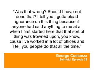 “Was that wrong? Should I have not
    done that? I tell you I gotta plead
   ignorance on this thing because if
 anyone had said anything to me at all
when I first started here that that sort of
  thing was frowned upon, you know,
cause I’ve worked in a lot of offices and
 I tell you people do that all the time.”

                          George Costanza
                            Seinfeld, Episode 29
 