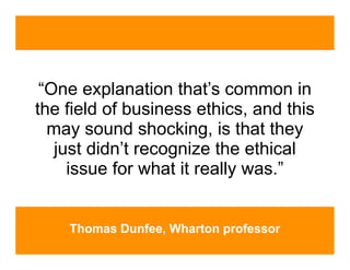 “One explanation that’s common in
the field of business ethics, and this
  may sound shocking, is that they
   just didn’t recognize the ethical
     issue for what it really was.”


    Thomas Dunfee, Wharton professor
 