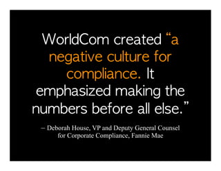 WorldCom	 created	 “a	 
  negative	 culture	 for	 
    compliance.	 It	 
emphasized	 making	 the	 
numbers	 before	 all	 else.”	 
 – Deborah House, VP and Deputy General Counsel
      for Corporate Compliance, Fannie Mae
 