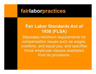 fairlaborpractices

  Fair Labor Standards Act of
          1938 (FLSA)
 Stipulates minimum requirements for
compensation issues such as wages,
overtime, and equal pay, and specifies
  those employee classes exempted
          from its provisions.
 