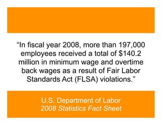 “In fiscal year 2008, more than 197,000
  employees received a total of $140.2
 million in minimum wage and overtime
  back wages as a result of Fair Labor
    Standards Act (FLSA) violations.”

       U.S. Department of Labor
       2008 Statistics Fact Sheet
 