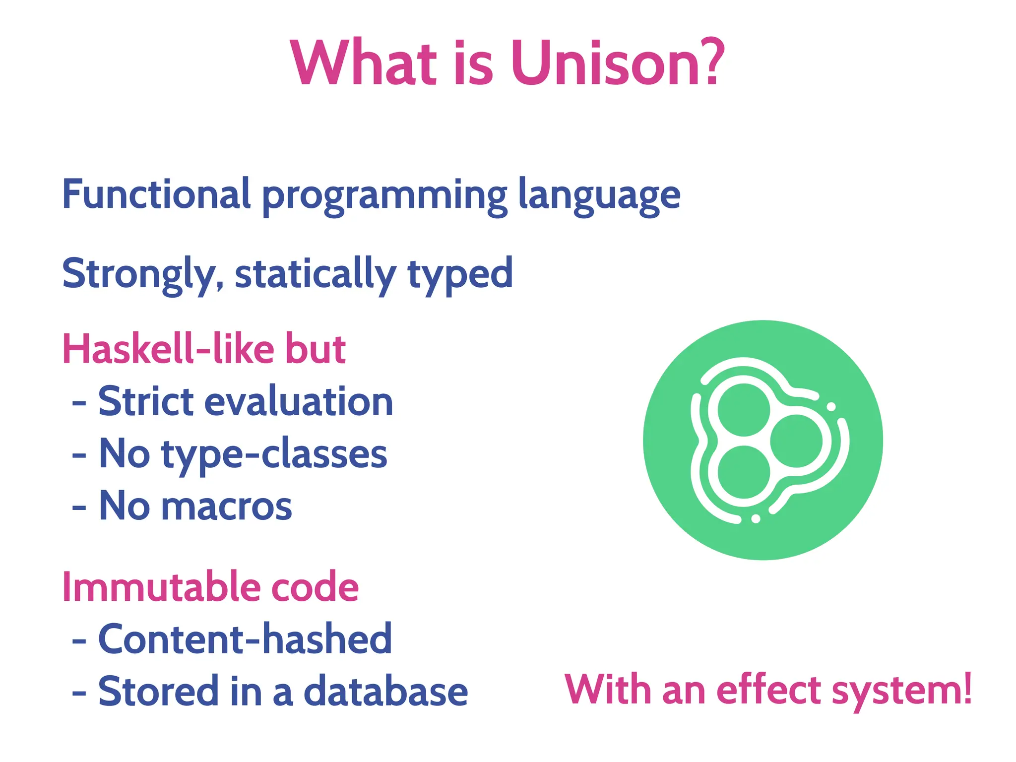 What is Unison?
Strongly, statically typed
Haskell-like but
- Strict evaluation
- No type-classes
- No macros
Functional programming language
Immutable code
- Content-hashed
- Stored in a database With an effect system!
 