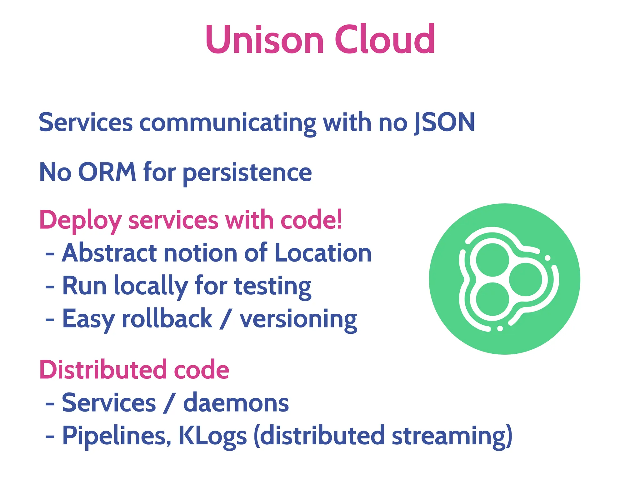 Unison Cloud
No ORM for persistence
Deploy services with code!
- Abstract notion of Location
- Run locally for testing
- Easy rollback / versioning
Services communicating with no JSON
Distributed code
- Services / daemons
- Pipelines, KLogs (distributed streaming)
 