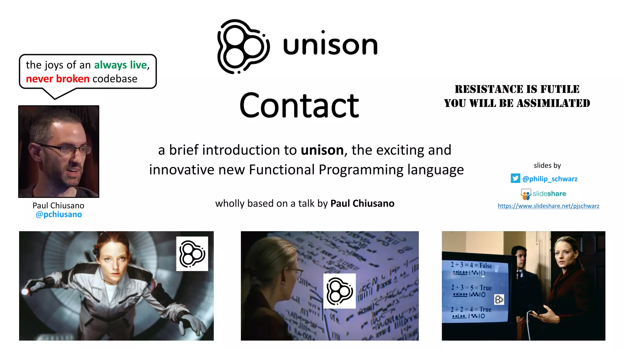 Contact
a	brief	introduction	to	unison,	the	exciting	and
innovative	new	Functional	Programming	language
wholly	based	on	a	talk	by	Paul	Chiusano
RESISTANCE IS FUTILE
YOU WILL BE ASSIMILATED
Paul	Chiusano
@pchiusano
the joys of an always live,
never broken codebase
slides	by
@philip_schwarz
https://www.slideshare.net/pjschwarz
 