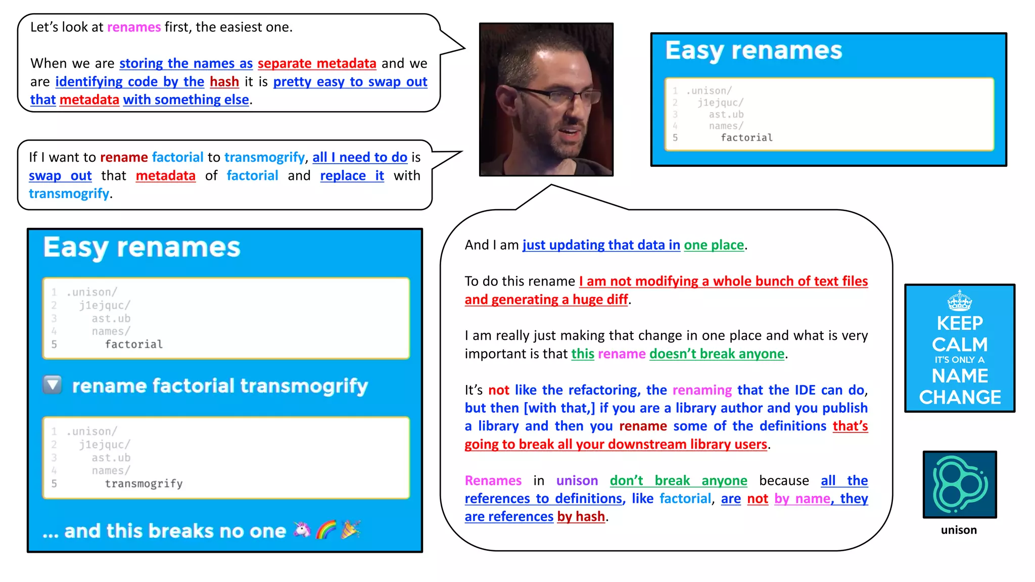 Let’s look at renames first, the easiest one.
When we are storing the names as separate metadata and we
are identifying code by the hash it is pretty easy to swap out
that metadata with something else.
If I want to rename factorial to transmogrify, all I need to do is
swap out that metadata of factorial and replace it with
transmogrify.
And I am just updating that data in one place.
To do this rename I am not modifying a whole bunch of text files
and generating a huge diff.
I am really just making that change in one place and what is very
important is that this rename doesn’t break anyone.
It’s not like the refactoring, the renaming that the IDE can do,
but then [with that,] if you are a library author and you publish
a library and then you rename some of the definitions that’s
going to break all your downstream library users.
Renames in unison don’t break anyone because all the
references to definitions, like factorial, are not by name, they
are references by hash.
unison
 