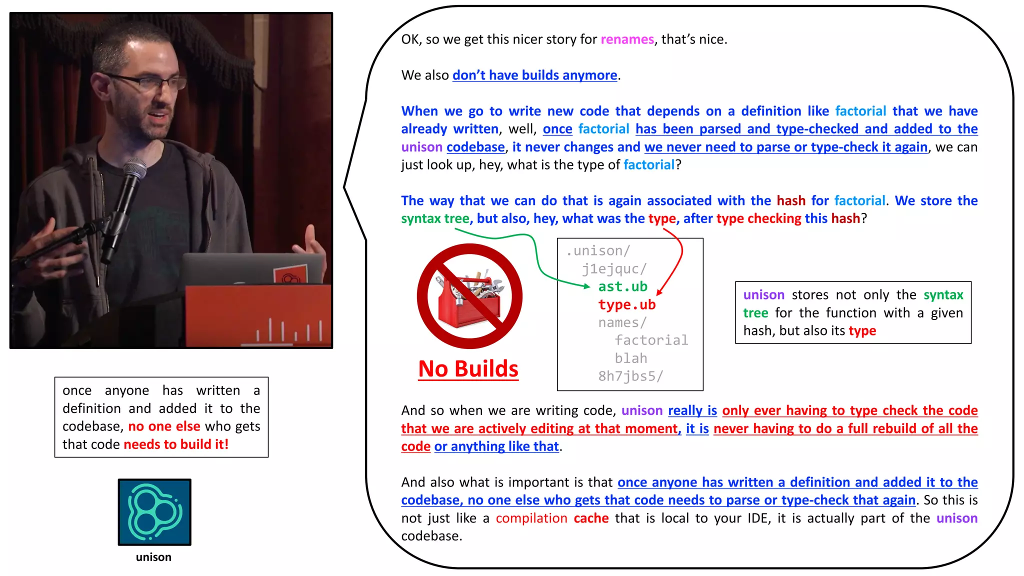 OK, so we get this nicer story for renames, that’s nice.
We also don’t have builds anymore.
When we go to write new code that depends on a definition like factorial that we have
already written, well, once factorial has been parsed and type-checked and added to the
unison codebase, it never changes and we never need to parse or type-check it again, we can
just look up, hey, what is the type of factorial?
The way that we can do that is again associated with the hash for factorial. We store the
syntax tree, but also, hey, what was the type, after type checking this hash?
No Builds
And so when we are writing code, unison really is only ever having to type check the code
that we are actively editing at that moment, it is never having to do a full rebuild of all the
code or anything like that.
And also what is important is that once anyone has written a definition and added it to the
codebase, no one else who gets that code needs to parse or type-check that again. So this is
not just like a compilation cache that is local to your IDE, it is actually part of the unison
codebase.
.unison/
j1ejquc/
ast.ub
type.ub
names/
factorial
blah
8h7jbs5/
unison stores not only the syntax
tree for the function with a given
hash, but also its type
once anyone has written a
definition and added it to the
codebase, no one else who gets
that code needs to build it!
unison
 