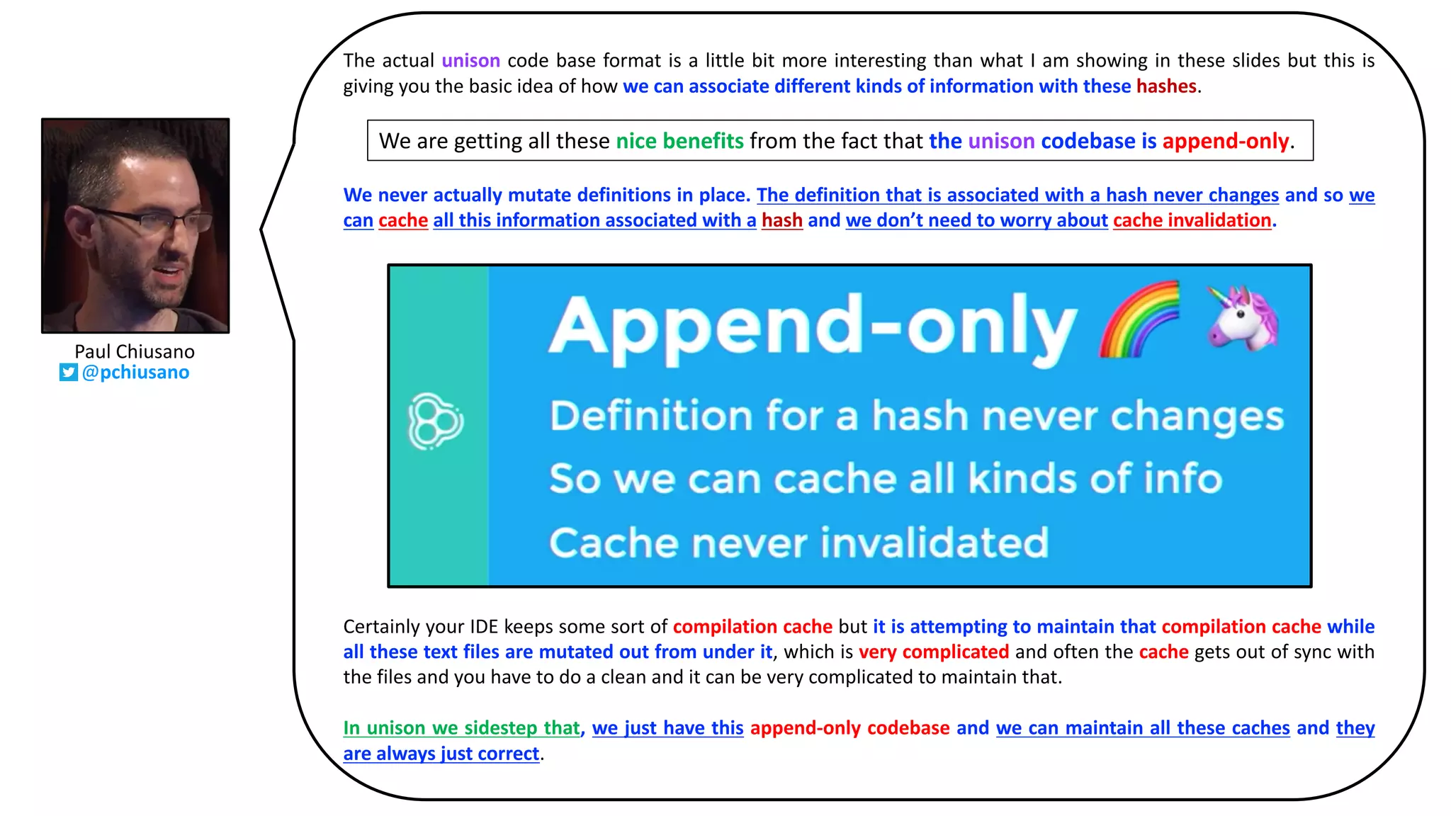 The actual unison code base format is a little bit more interesting than what I am showing in these slides but this is
giving you the basic idea of how we can associate different kinds of information with these hashes.
We are getting all these nice benefits from the fact that the unison codebase is apped-only.
We never actually mutate definitions in place. The definition that is associated with a hash never changes and so we
can cache all this information associated with a hash and we don’t need to worry about cache invalidation.
Certainly your IDE keeps some sort of compilation cache but it is attempting to maintain that compilation cache while
all these text files are mutated out from under it, which is very complicated and often the cache gets out of sync with
the files and you have to do a clean and it can be very complicated to maintain that.
In unison we sidestep that, we just have this append-only codebase and we can maintain all these caches and they
are always just correct.
We are getting all these nice benefits from the fact that the unison codebase is append-only.
Paul	Chiusano
@pchiusano
 
