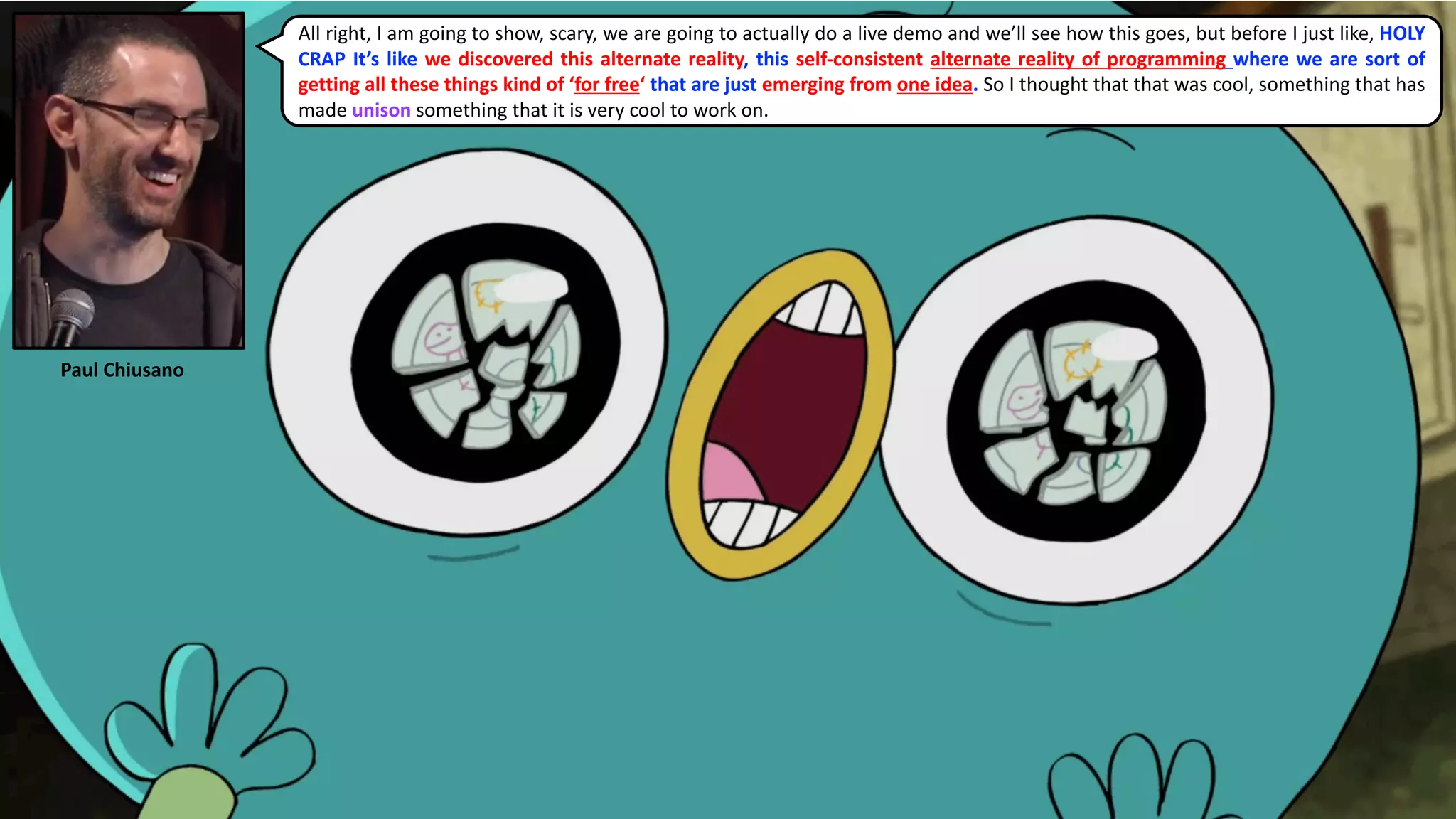 All right, I am going to show, scary, we are going to actually do a live demo and we’ll see how this goes, but before I just like, HOLY
CRAP It’s like we discovered this alternate reality, this self-consistent alternate reality of programming where we are sort of
getting all these things kind of ‘for free‘ that are just emerging from one idea. So I thought that that was cool, something that has
made unison something that it is very cool to work on.
Paul	Chiusano
 