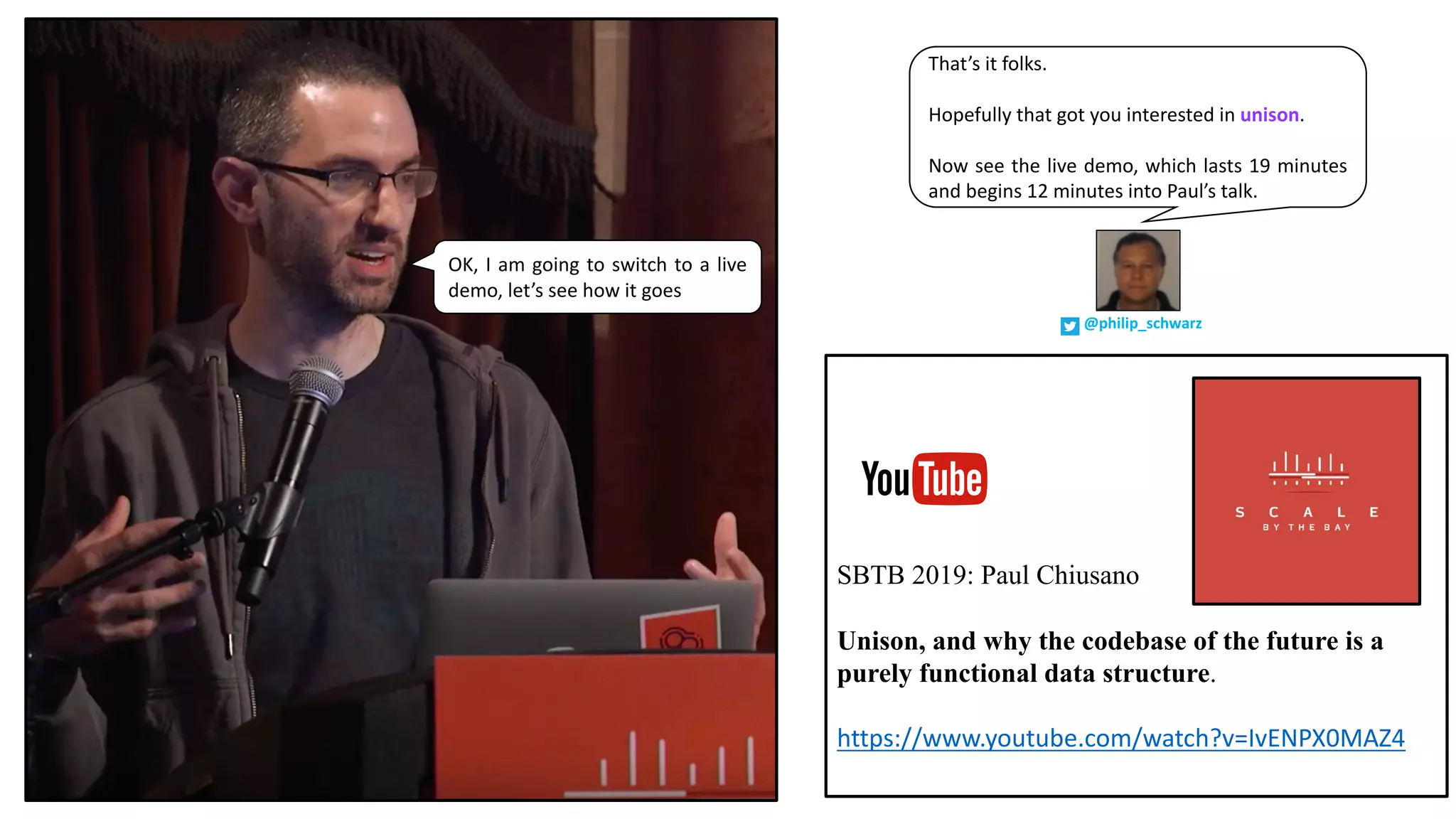 That’s it folks.
Hopefully that got you interested in unison.
Now see the live demo, which lasts 19 minutes
and begins 12 minutes into Paul’s talk.
@philip_schwarz
OK, I am going to switch to a live
demo, let’s see how it goes
SBTB 2019: Paul Chiusano
Unison, and why the codebase of the future is a
purely functional data structure.
https://www.youtube.com/watch?v=IvENPX0MAZ4
 