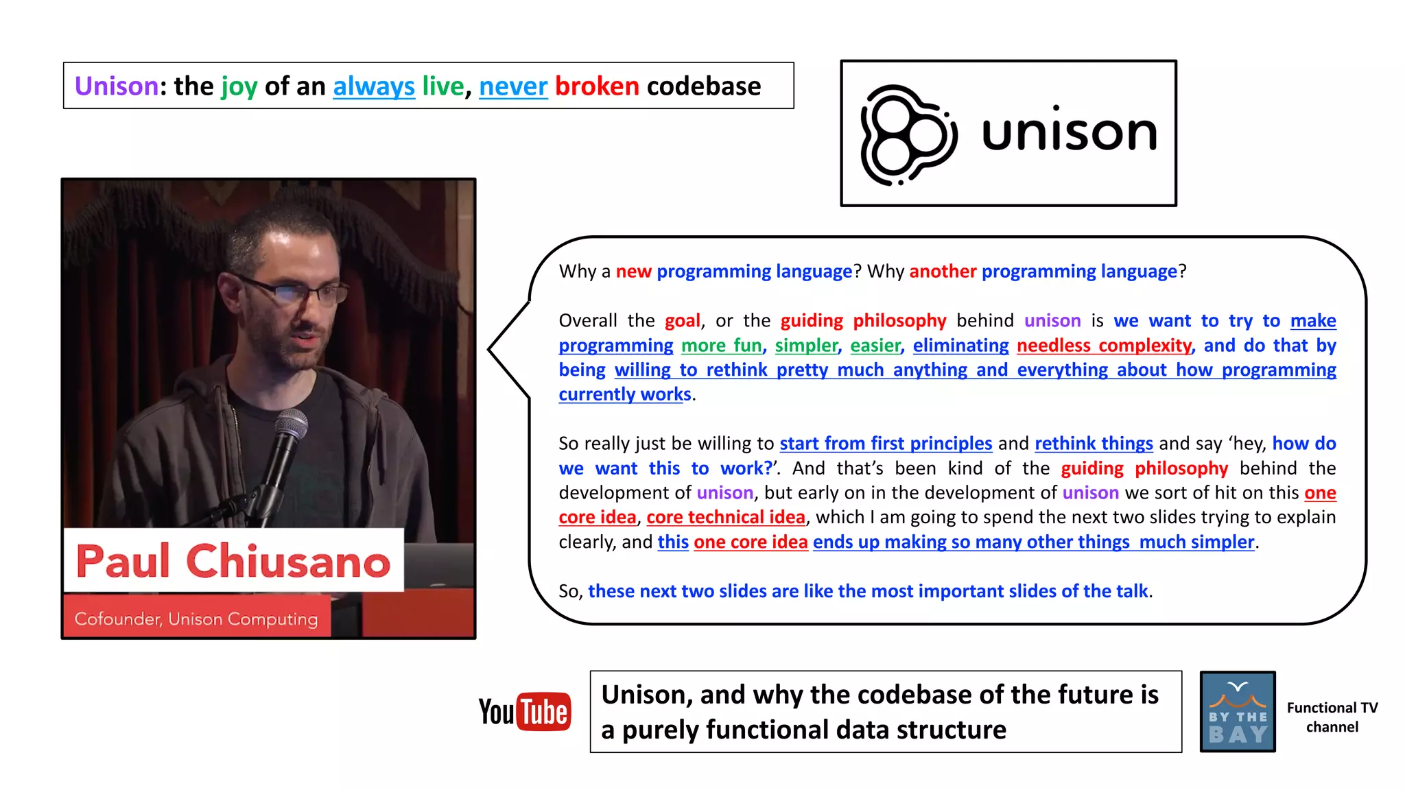 Why a new programming language? Why another programming language?
Overall the goal, or the guiding philosophy behind unison is we want to try to make
programming more fun, simpler, easier, eliminating needless complexity, and do that by
being willing to rethink pretty much anything and everything about how programming
currently works.
So really just be willing to start from first principles and rethink things and say ‘hey, how do
we want this to work?’. And that’s been kind of the guiding philosophy behind the
development of unison, but early on in the development of unison we sort of hit on this one
core idea, core technical idea, which I am going to spend the next two slides trying to explain
clearly, and this one core idea ends up making so many other things much simpler.
So, these next two slides are like the most important slides of the talk.
Unison:	the	joy of	an	always live,	never broken codebase
Unison,	and	why	the	codebase	of	the	future	is	
a	purely	functional	data	structure
Functional	TV
channel
 