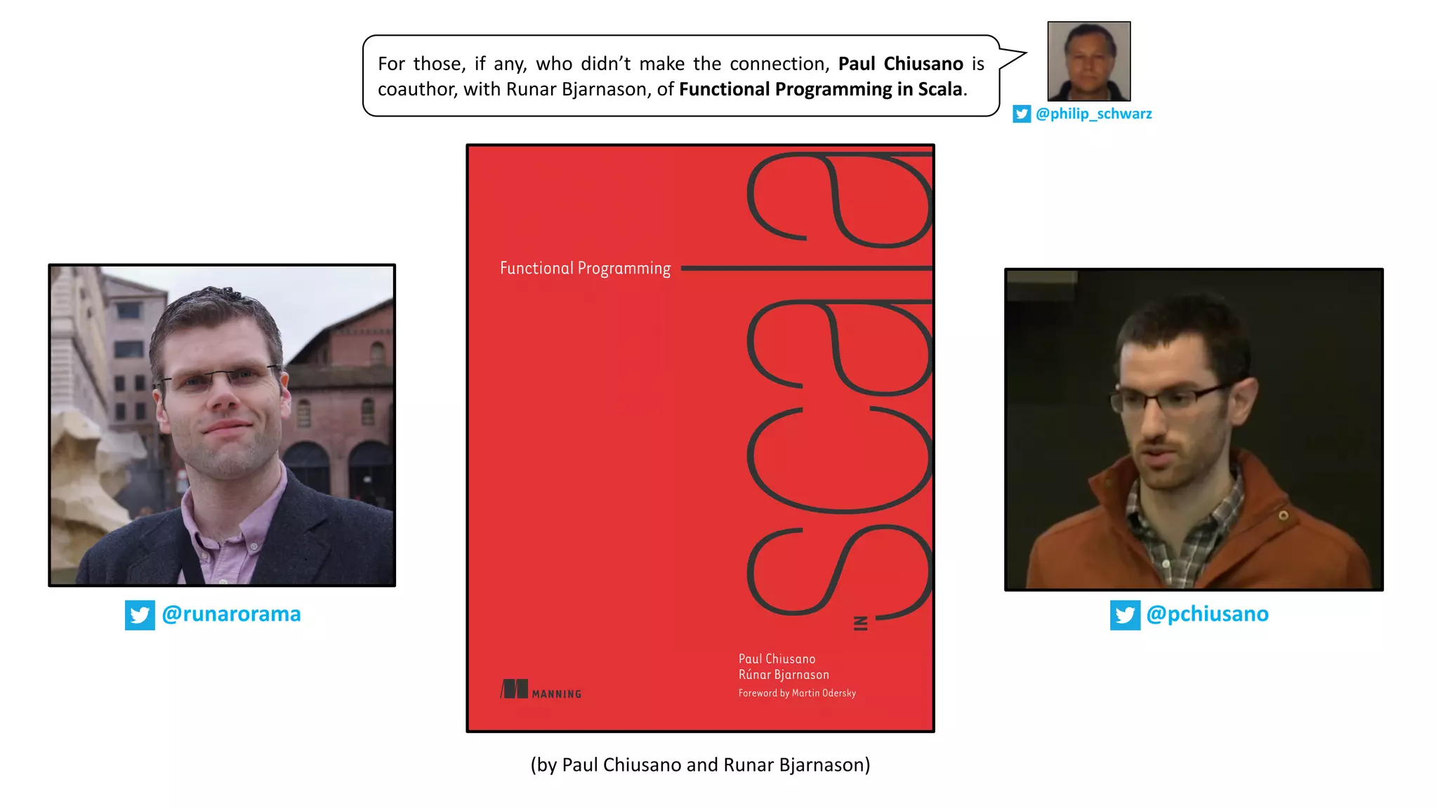 (by	Paul	Chiusano	and	Runar	Bjarnason)
@pchiusano@runarorama
For those, if any, who didn’t make the connection, Paul Chiusano is
coauthor, with Runar Bjarnason, of Functional Programming in Scala.
@philip_schwarz
 