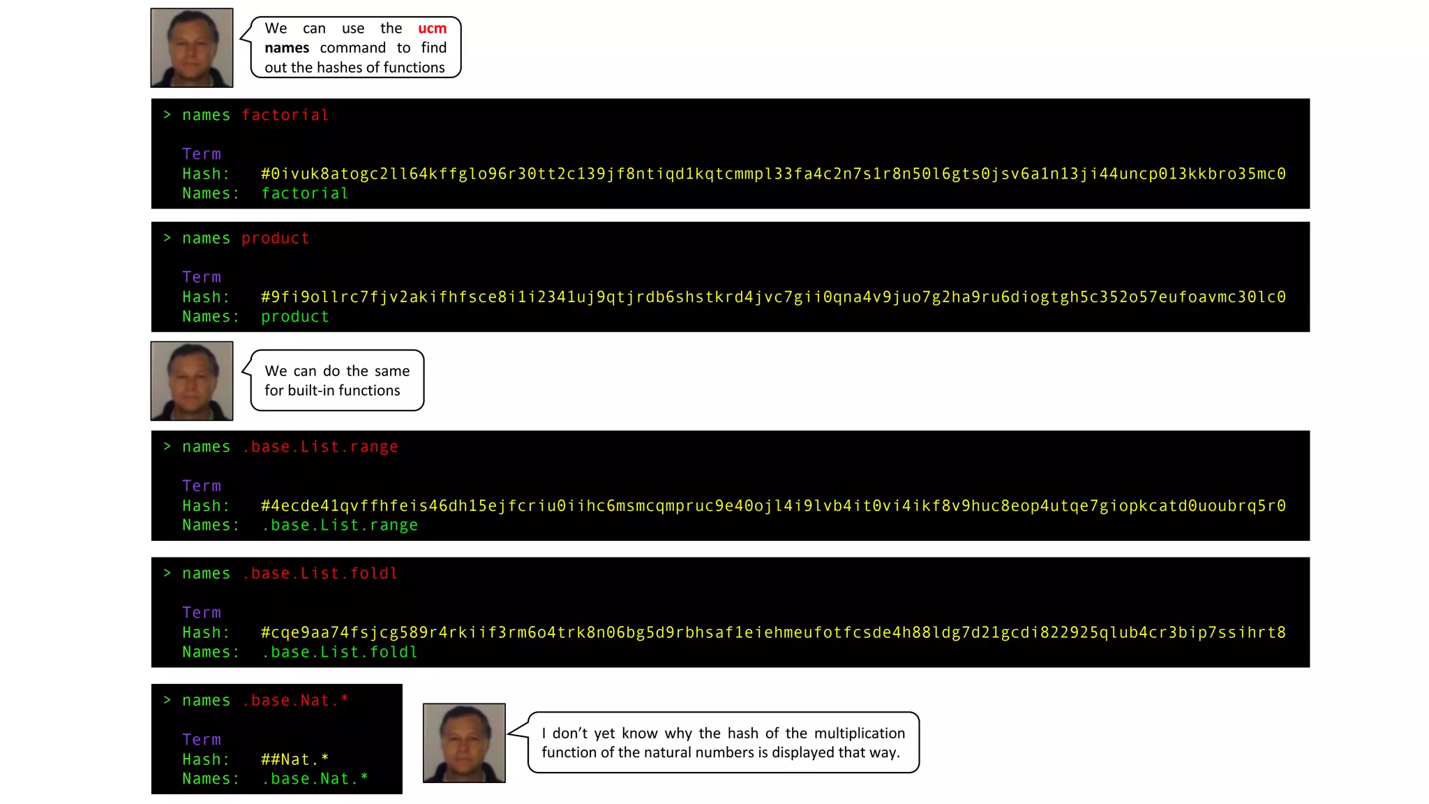 > names factorial
Term
Hash: #0ivuk8atogc2ll64kffglo96r30tt2c139jf8ntiqd1kqtcmmpl33fa4c2n7s1r8n50l6gts0jsv6a1n13ji44uncp013kkbro35mc0
Names: factorial
> names product
Term
Hash: #9fi9ollrc7fjv2akifhfsce8i1i2341uj9qtjrdb6shstkrd4jvc7gii0qna4v9juo7g2ha9ru6diogtgh5c352o57eufoavmc30lc0
Names: product
> names .base.List.range
Term
Hash: #4ecde41qvffhfeis46dh15ejfcriu0iihc6msmcqmpruc9e40ojl4i9lvb4it0vi4ikf8v9huc8eop4utqe7giopkcatd0uoubrq5r0
Names: .base.List.range
> names .base.List.foldl
Term
Hash: #cqe9aa74fsjcg589r4rkiif3rm6o4trk8n06bg5d9rbhsaf1eiehmeufotfcsde4h88ldg7d21gcdi822925qlub4cr3bip7ssihrt8
Names: .base.List.foldl
> names .base.Nat.*
Term
Hash: ##Nat.*
Names: .base.Nat.*
We can use the ucm
names command to find
out the hashes of functions
We can do the same
for built-in functions
I don’t yet know why the hash of the multiplication
function of the natural numbers is displayed that way.
 