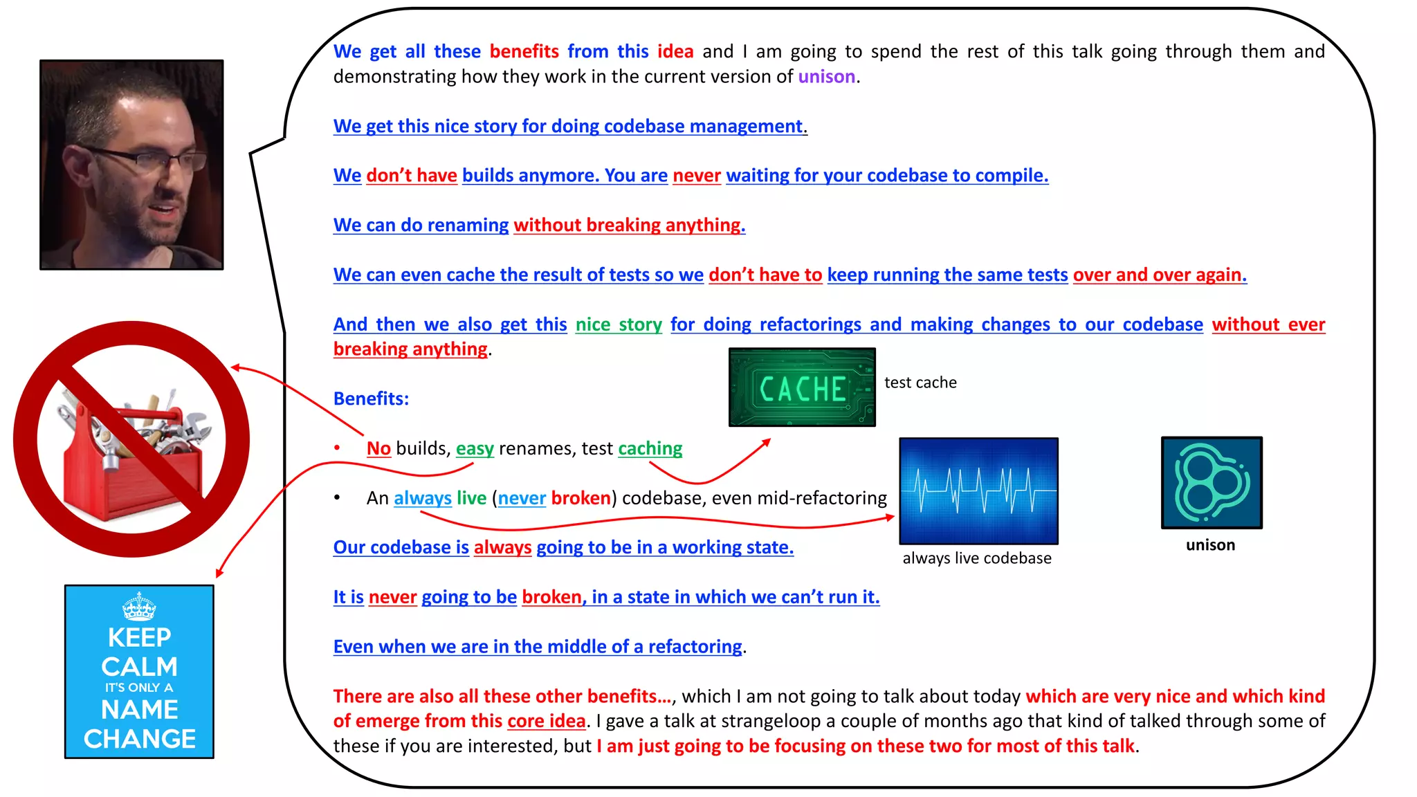We get all these benefits from this idea and I am going to spend the rest of this talk going through them and
demonstrating how they work in the current version of unison.
We get this nice story for doing codebase management.
We don’t have builds anymore. You are never waiting for your codebase to compile.
We can do renaming without breaking anything.
We can even cache the result of tests so we don’t have to keep running the same tests over and over again.
And then we also get this nice story for doing refactorings and making changes to our codebase without ever
breaking anything.
Benefits:
• No builds,	easy renames,	test	caching
• An	always live (never broken)	codebase,	even	mid-refactoring		
Our codebase is always going to be in a working state.
It is never going to be broken, in a state in which we can’t run it.
Even when we are in the middle of a refactoring.
There are also all these other benefits…, which I am not going to talk about today which are very nice and which kind
of emerge from this core idea. I gave a talk at strangeloop a couple of months ago that kind of talked through some of
these if you are interested, but I am just going to be focusing on these two for most of this talk.
unison
test	cache
always	live	codebase
 