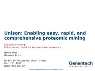 Unison: Enabling easy, rapid, and
comprehensive proteomic mining
http://unison-db.org/
Online access, download, documentation, references.

Reece Hart
Genentech, Inc.

UCSF / SF PostgreSQL Users' Group
March 11, 2009
San Francisco, CA
                      Slides available at http://harts.net/reece/pubs/
 