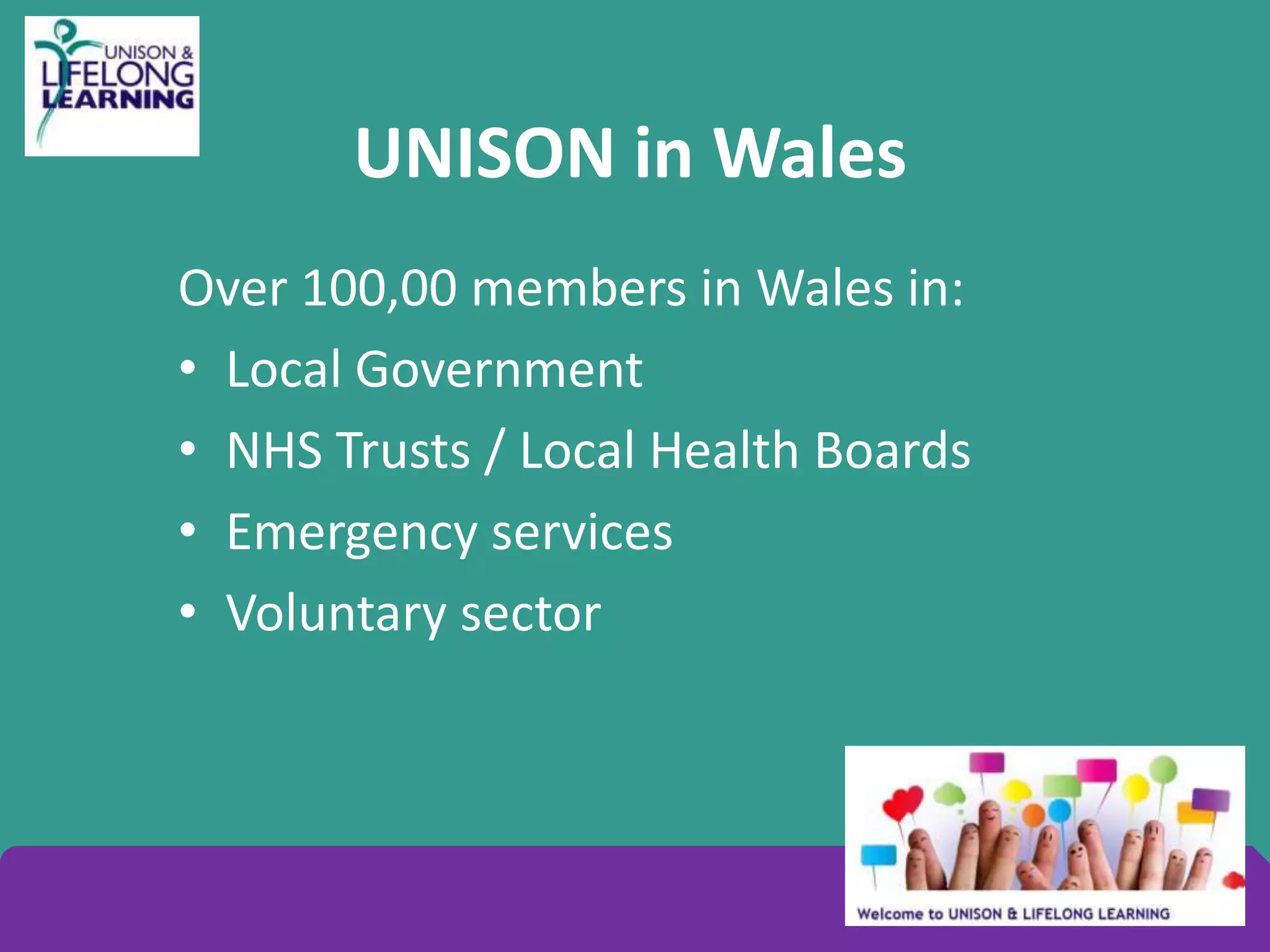 UNISON in Wales
Over 100,00 members in Wales in:
• Local Government
• NHS Trusts / Local Health Boards
• Emergency services
• Voluntary sector