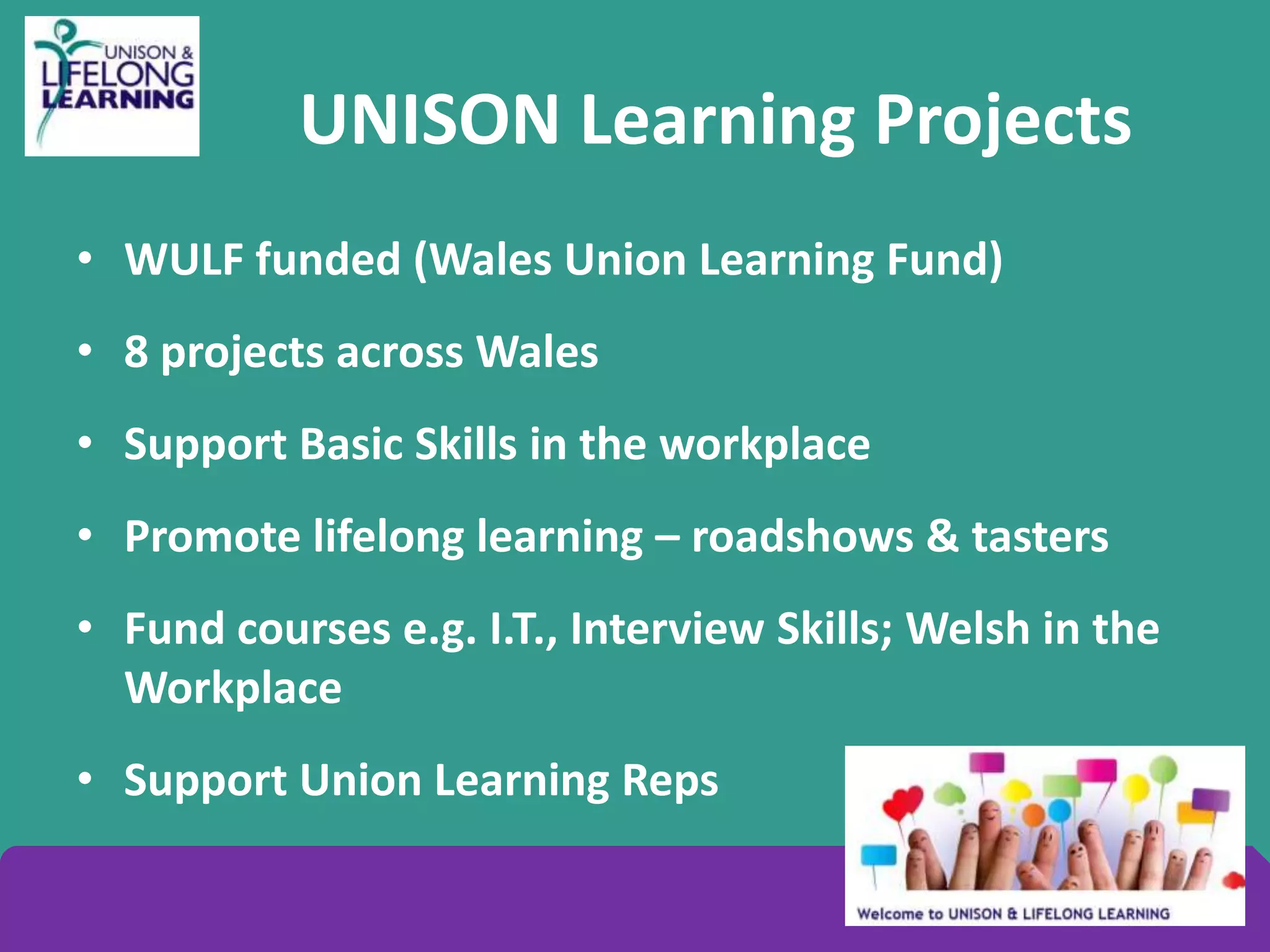 UNISON Learning Projects
• WULF funded (Wales Union Learning Fund)
• 8 projects across Wales
• Support Basic Skills in the workplace
• Promote lifelong learning – roadshows & tasters
• Fund courses e.g. I.T., Interview Skills; Welsh in the
Workplace
• Support Union Learning Reps