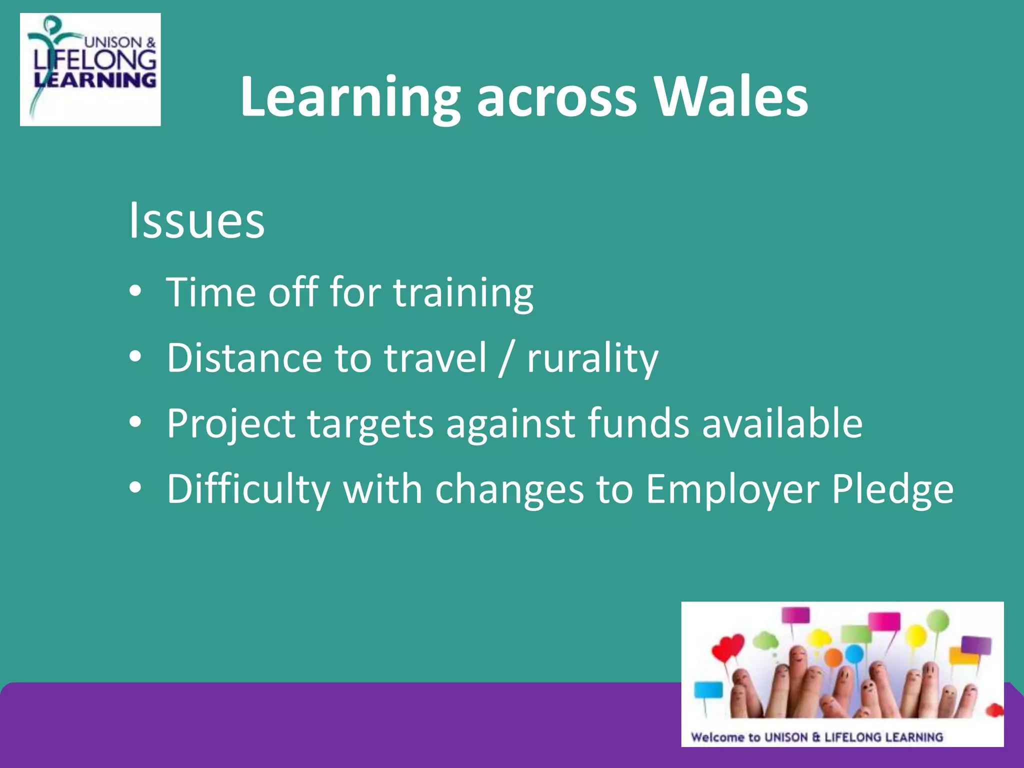 Learning across Wales
Issues
• Time off for training
• Distance to travel / rurality
• Project targets against funds available
• Difficulty with changes to Employer Pledge