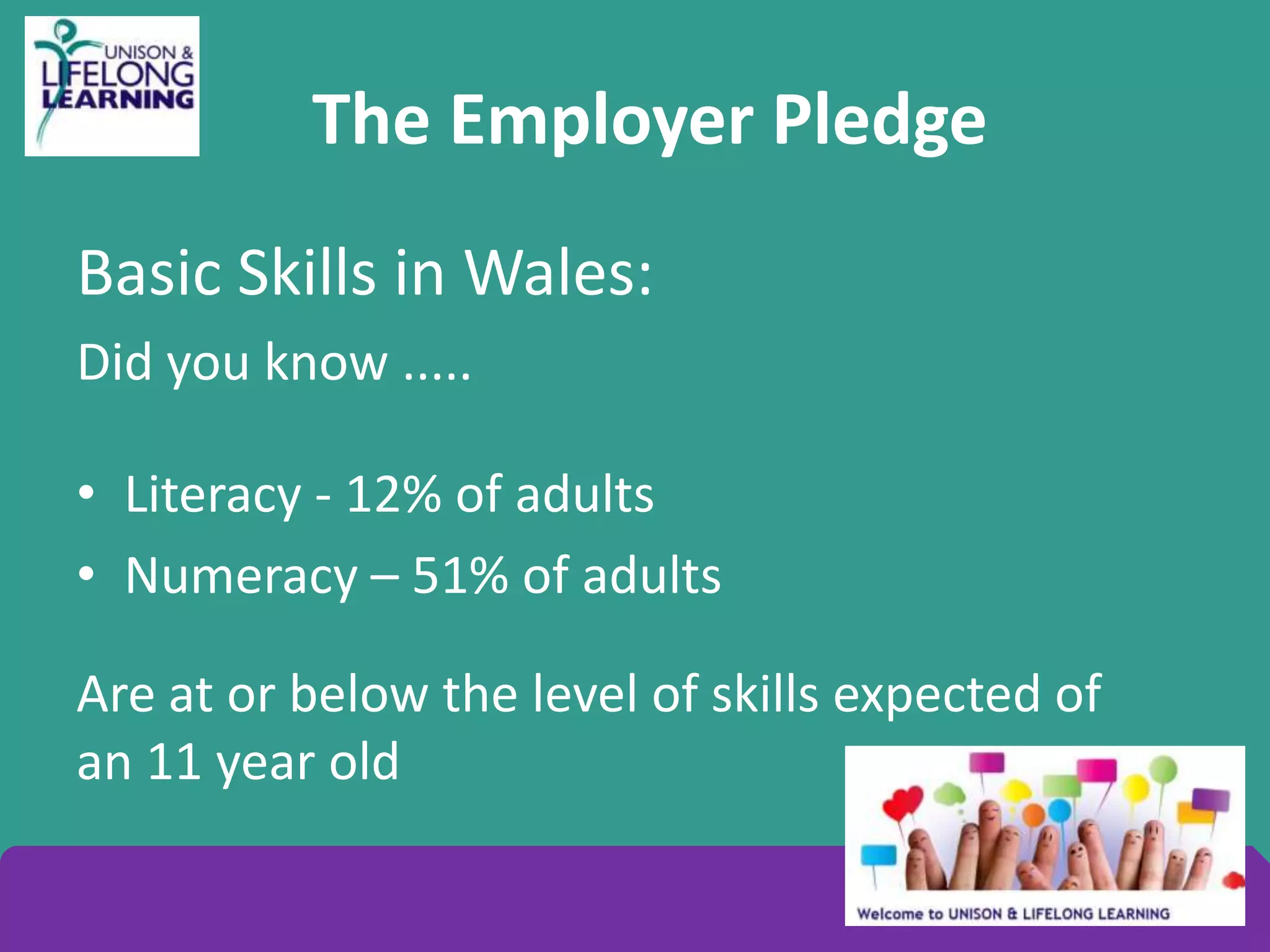 The Employer Pledge
Basic Skills in Wales:
Did you know .....
• Literacy - 12% of adults
• Numeracy – 51% of adults
Are at or below the level of skills expected of
an 11 year old